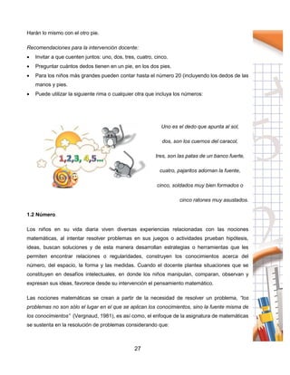 27
Harán lo mismo con el otro pie.
Recomendaciones para la intervención docente:
 Invitar a que cuenten juntos: uno, dos, tres, cuatro, cinco.
 Preguntar cuántos dedos tienen en un pie, en los dos pies.
 Para los niños más grandes pueden contar hasta el número 20 (incluyendo los dedos de las
manos y pies.
 Puede utilizar la siguiente rima o cualquier otra que incluya los números:
Uno es el dedo que apunta al sol,
dos, son los cuernos del caracol,
tres, son las patas de un banco fuerte,
cuatro, pajaritos adornan la fuente,
cinco, soldados muy bien formados o
cinco ratones muy asustados.
1.2 Número
Los niños en su vida diaria viven diversas experiencias relacionadas con las nociones
matemáticas, al intentar resolver problemas en sus juegos o actividades prueban hipótesis,
ideas, buscan soluciones y de esta manera desarrollan estrategias o herramientas que les
permiten encontrar relaciones o regularidades, construyen los conocimientos acerca del
número, del espacio, la forma y las medidas. Cuando el docente plantea situaciones que se
constituyen en desafíos intelectuales, en donde los niños manipulan, comparan, observan y
expresan sus ideas, favorece desde su intervención el pensamiento matemático.
Las nociones matemáticas se crean a partir de la necesidad de resolver un problema, “los
problemas no son sólo el lugar en el que se aplican los conocimientos, sino la fuente misma de
los conocimientos” (Vergnaud, 1981), es así como, el enfoque de la asignatura de matemáticas
se sustenta en la resolución de problemas considerando que:
 