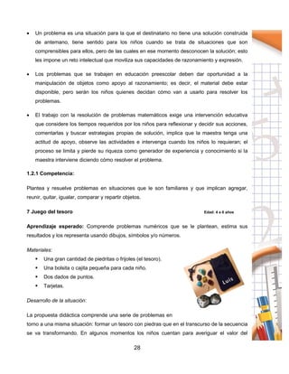 28
 Un problema es una situación para la que el destinatario no tiene una solución construida
de antemano, tiene sentido para los niños cuando se trata de situaciones que son
comprensibles para ellos, pero de las cuales en ese momento desconocen la solución; esto
les impone un reto intelectual que moviliza sus capacidades de razonamiento y expresión.
 Los problemas que se trabajen en educación preescolar deben dar oportunidad a la
manipulación de objetos como apoyo al razonamiento; es decir, el material debe estar
disponible, pero serán los niños quienes decidan cómo van a usarlo para resolver los
problemas.
 El trabajo con la resolución de problemas matemáticos exige una intervención educativa
que considere los tiempos requeridos por los niños para reflexionar y decidir sus acciones,
comentarlas y buscar estrategias propias de solución, implica que la maestra tenga una
actitud de apoyo, observe las actividades e intervenga cuando los niños lo requieran; el
proceso se limita y pierde su riqueza como generador de experiencia y conocimiento si la
maestra interviene diciendo cómo resolver el problema.
1.2.1 Competencia:
Plantea y resuelve problemas en situaciones que le son familiares y que implican agregar,
reunir, quitar, igualar, comparar y repartir objetos.
7 Juego del tesoro Edad: 4 a 6 años
Aprendizaje esperado: Comprende problemas numéricos que se le plantean, estima sus
resultados y los representa usando dibujos, símbolos y/o números.
Materiales:
 Una gran cantidad de piedritas o frijoles (el tesoro).
 Una bolsita o cajita pequeña para cada niño.
 Dos dados de puntos.
 Tarjetas.
Desarrollo de la situación:
La propuesta didáctica comprende una serie de problemas en
torno a una misma situación: formar un tesoro con piedras que en el transcurso de la secuencia
se va transformando. En algunos momentos los niños cuentan para averiguar el valor del
 