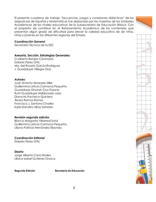 2
El presente cuaderno de trabajo “Secuencias, juegos y conexiones didácticas” de las
asignaturas de Español y Matemáticas fue elaborado por los maestros de las Unidades
Académicas de los niveles educativos de la Subsecretaria de Educación Básica. Con
el propósito de contribuir en el Reforzamiento Académico de los contenidos que
presentan algún grado de dificultad para elevar la calidad educativa de de niños,
niñas y jóvenes en las diferentes regiones del Estado.
Coordinación General
Secretaría Técnica de la SEC
Asesoría, Sección, Estrategias Generales:
Cudberto Barajas Coronado
Dolores Flores Ortiz
Ma. del Rosario García Rodríguez
J. Guadalupe Villegas Diaz
Autores:
Juan Antonio Alvarado Siller
Guillermina Leticia Carmona Pequeño
Guadalupe Dinorah Cruz Gaona
Ruth Guadalupe Maldonado Leza
Diana Iris Pacheco Quintero
Álvaro Ramos Ramos
Francisco J. Santana Charles
Karla Erendira Ulloa Veheren
Revisión segunda edición
Blanca Margarita Villarreal Sotol
Guillermina Leticia Carmona Pequeño.
Liliana Patricia Hernández Elizondo.
Coordinación Editorial
Dolores Flores Ortiz
Diseño
Jorge Alberto Cano Rosiles
Liliana Isabel Gutiérrez Orozco
Segunda Edición Secretaría de Educación
 