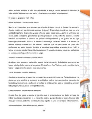 29
tesoro, en otros anticipan el valor de una colección al agregar o quitar elementos, comparan el
valor anterior del tesoro con uno nuevo y finalmente comprueban el puntaje total.
Se juega en grupos de 4 o 5 niños.
Primer momento: Constitución del tesoro
Nombre en los equipos a un alumno, que además de jugar, cumpla la función de secretario
(función rotativa en las diferentes sesiones de juego). El secretario tendrá una caja con una
cantidad importante de piedritas y cada niño una caja o bolsa vacía. A partir de un tiro de los
dados, cada participante gana tantas “piedras preciosas” como puntos ha obtenido. Solicita
entonces al secretario la cantidad de piedras correspondientes y las guarda en su caja
constituyendo el tesoro. Cuando el secretario las entrega, cada uno verifica si el número de
piedras recibidas coincide con las pedidas. Luego de que los participantes del grupo han
conformado su tesoro deberán devolver al secretario sus piedras a cambio de un “vale” o
tarjeta en donde registran la cantidad que poseen. El juego termina aquí y guardan las tarjetas
en su caja para el siguiente momento de juego.
Segundo momento: Reconstrucción del tesoro
Se elige a otro secretario, cada niño, a partir de la información de la tarjeta reconstruye su
tesoro solicitando las piedras al secretario. El desafío es “leer” la información numérica de la
tarjeta y luego contar los objetos para recuperarlos.
Tercer momento: Aumento del tesoro:
Consiste en aumentar el tesoro con un nuevo lanzamiento de los dados. Cada niño lanza los
dados por turno y solicita al secretario la cantidad de piedras correspondiente a los puntos de
los dados y los incorpora a su tesoro; al finalizar la ronda cuentan toda su colección y cambian
la tarjeta por una nueva que corresponda al total.
Cuarto momento: Se pierde parte del tesoro:
En esta fase del juego se explica a los niños que el lanzamiento de los dados en lugar de
indicar cuantas piedras ganan, va a indicar las piedras que pierden de su tesoro. Cuando todo
el equipo ha tirado, cada niño cuenta su tesoro y registra en una nueva tarjeta el total obtenido.
Recomendaciones para la intervención docente:
 