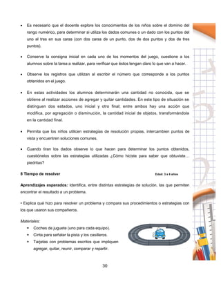 30
 Es necesario que el docente explore los conocimientos de los niños sobre el dominio del
rango numérico, para determinar si utiliza los dados comunes o un dado con los puntos del
uno al tres en sus caras (con dos caras de un punto, dos de dos puntos y dos de tres
puntos).
 Conserve la consigna inicial en cada uno de los momentos del juego, cuestione a los
alumnos sobre la tarea a realizar, para verificar que éstos tengan claro lo que van a hacer.
 Observe los registros que utilizan al escribir el número que corresponde a los puntos
obtenidos en el juego.
 En estas actividades los alumnos determinarán una cantidad no conocida, que se
obtiene al realizar acciones de agregar y quitar cantidades. En este tipo de situación se
distinguen dos estados, uno inicial y otro final; entre ambos hay una acción que
modifica, por agregación o disminución, la cantidad inicial de objetos, transformándola
en la cantidad final.
 Permita que los niños utilicen estrategias de resolución propias, intercambien puntos de
vista y encuentren soluciones comunes.
 Cuando tiran los dados observe lo que hacen para determinar los puntos obtenidos,
cuestiónelos sobre las estrategias utilizadas ¿Cómo hiciste para saber que obtuviste…
piedritas?
8 Tiempo de resolver Edad: 3 a 6 años
Aprendizajes esperados: Identifica, entre distintas estrategias de solución, las que permiten
encontrar el resultado a un problema.
• Explica qué hizo para resolver un problema y compara sus procedimientos o estrategias con
los que usaron sus compañeros.
Materiales:
 Coches de juguete (uno para cada equipo).
 Cinta para señalar la pista y los casilleros.
 Tarjetas con problemas escritos que impliquen
agregar, quitar, reunir, comparar y repartir.
 