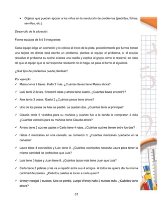 31
 Objetos que puedan apoyar a los niños en la resolución de problemas (piedritas, fichas,
semillas, etc.)
Desarrollo de la situación:
Forme equipos de 5 ó 6 integrantes
Cada equipo elige un cochecito y lo coloca al inicio de la pista, posteriormente por turnos toman
una tarjeta en donde está escrito un problema, plantee al equipo el problema, si el equipo
resuelve el problema su coche avanza una casilla y explica al grupo cómo lo resolvió, en caso
de que al equipo que le corresponda resolverlo no lo haga, se pasa el turno al siguiente.
¿Qué tipo de problemas puede plantear?
Por ejemplo:
 Mateo tenía 2 llaves. Halló 2 más. ¿Cuántas llaves tiene Mateo ahora?
 Lulú tenía 2 llaves. Encontró otras y ahora tiene cuatro. ¿Cuántas llaves encontró?
 Alex tenía 3 pesos. Gastó 2 ¿Cuántos pesos tiene ahora?
 Uno de los pesos de Alex se perdió. Le quedan dos. ¿Cuántos tenía al principio?
 Claudia tenía 5 vestidos para su muñeca y cuando fue a la tienda le compraron 2 más
¿Cuántos vestidos para su muñeca tiene Claudia ahora?
 Álvaro tiene 3 coches azules y Carla tiene 4 rojos. ¿Cuántos coches tienen entre los dos?
 Había 8 manzanas en una canasta, se comieron 3. ¿Cuántas manzanas quedaron en la
canasta?
 Laura tiene 4 cochecitos y Luis tiene 9. ¿Cuántos cochecitos necesita Laura para tener la
misma cantidad de cochecitos que Luis?
 Luis tiene 3 tazos y Juan tiene 8. ¿Cuántos tazos más tiene Juan que Luis?
 Carla tiene 8 paletas y las va a repartir entre sus 4 amigos. A todos les quiere dar la misma
cantidad de paletas. ¿Cuántos paletas le tocan a cada quien?
 Wendy recogió 3 nueces. Una se perdió. Luego Wendy halló 2 nueces más. ¿Cuántas tiene
ahora?
 