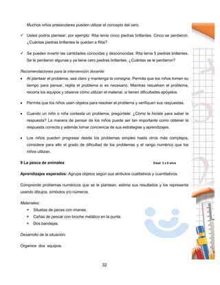 32
Muchos niños preescolares pueden utilizar el concepto del cero.
 Usted podría plantear, por ejemplo: Rita tenía cinco piedras brillantes. Cinco se perdieron.
¿Cuántas piedras brillantes le quedan a Rita?
 Se pueden invertir las cantidades conocidas y desconocidas: Rita tenía 5 piedras brillantes.
Se le perdieron algunas y ya tiene cero piedras brillantes. ¿Cuántas se le perdieron?
Recomendaciones para la intervención docente:
 Al plantear el problema, sea claro y mantenga la consigna. Permita que los niños tomen su
tiempo para pensar, repita el problema si es necesario. Mientras resuelven el problema,
recorra los equipos y observe cómo utilizan el material, si tienen dificultades apóyelos.
 Permita que los niños usen objetos para resolver el problema y verifiquen sus respuestas.
 Cuando un niño o niña contesta un problema, pregúntele: ¿Cómo le hiciste para saber la
respuesta? La manera de pensar de los niños puede ser tan importante como obtener la
respuesta correcta y además tomar conciencia de sus estrategias y aprendizajes.
 Los niños pueden progresar desde los problemas simples hasta otros más complejos,
considere para ello el grado de dificultad de los problemas y el rango numérico que los
niños utilizan.
9 La pesca de animales Edad: 3 a 6 años
Aprendizajes esperados: Agrupa objetos según sus atributos cualitativos y cuantitativos.
Comprende problemas numéricos que se le plantean, estima sus resultados y los representa
usando dibujos, símbolos y/o números.
Materiales:
 Siluetas de peces con imanes.
 Cañas de pescar con broche metálico en la punta.
 Dos bandejas.
Desarrollo de la situación:
Organice dos equipos.
 