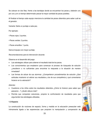 33
Se colocan en dos filas, frente a las bandejas donde se encuentran los peces y deberán uno
por uno y en un tiempo determinado pescar la mayor cantidad de peces posibles.
Al finalizar el tiempo cada equipo menciona la cantidad de peces obtenidos para saber cuál es
el ganador.
Variante: Darle un puntaje a cada pez.
Por ejemplo:
• Peces rojos: 3 puntos.
• Peces verdes: 2 puntos.
• Peces amarillos: 1 punto.
Gana el equipo con mayor puntaje.
Recomendaciones para la intervención docente:
Observe en el desarrollo del juego:
 Las estrategias utilizan para obtener el resultado total de los peces.
 Los conocimientos que emplearon para comenzar el proceso de búsqueda de solución
¿resultaron o no suficientes para encontrar la respuesta a la situación de manera
inmediata?
 Las formas de actuar de sus alumnos: ¿Compartieron procedimientos de solución ¿Qué
actitudes mostraron al valorar sus resultados y los de sus compañeros y qué comentarios
hicieron en la valoración?
Además:
 Cuestione a los niños sobre los resultados obtenidos ¿Cómo le hicieron para saber que
pescaron…? ¿Quién obtuvo más?
 Permita que compartan soluciones, propicie la confrontación de resultados para que
argumenten las estrategias utilizadas.
1.3 Espacio
La construcción de nociones de espacio, forma y medida en la educación preescolar está
íntimamente ligada a las experiencias que propicien la manipulación y comparación de
 