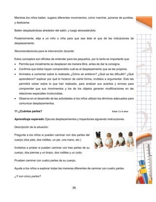 36
Mientras los niños bailan, sugiera diferentes movimientos, como marchar, ponerse de puntitas,
y deslizarse.
Bailen desplazándose alrededor del salón, y luego atravesándolo.
Posteriormente, elija a un niño o niña para que sea éste el que dé las indicaciones de
desplazamiento.
Recomendaciones para la intervención docente:
Estos conceptos son difíciles de entender para los pequeños, por lo tanto es importante que:
 Permita que inicialmente se desplacen de manera libre, antes de dar la consigna.
 Confirme que todos hayan comprendido cuál es el desplazamiento que se les propone.
 Anímelos a comentar sobre lo realizado ¿Cómo se sintieron? ¿Qué se les dificultó? ¿Qué
aprendieron? explicar por qué lo hicieron de cierta forma, invítelos a argumentar. Esto les
permitirá volver sobre lo que han realizado, para analizar sus aciertos y errores para
comprender que sus movimientos y los de los objetos generan modificaciones en las
relaciones espaciales involucradas.
 Observe en el desarrollo de las actividades si los niños utilizan los términos adecuados para
comunicar desplazamientos.
11 ¿Cuántas partes? Edad: 2 a 5 años
Aprendizaje esperado: Ejecuta desplazamientos y trayectorias siguiendo instrucciones.
Descripción de la situación:
Pregunte a los niños si pueden caminar con dos partes del
cuerpo (dos pies, dos rodillas, un pie, una mano, etc.)
Invitarlos a probar si pueden caminar con tres partes de su
cuerpo, dos piernas y un brazo, dos rodillas y un codo.
Prueben caminar con cuatro partes de su cuerpo.
Ayude a los niños a explorar todas las maneras diferentes de caminar con cuatro partes.
¿Y con cinco partes?
 