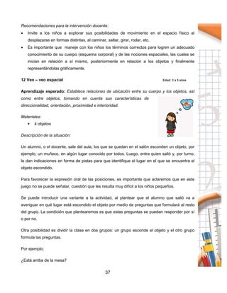 37
Recomendaciones para la intervención docente:
 Invite a los niños a explorar sus posibilidades de movimiento en el espacio físico al
desplazarse en formas distintas, al caminar, saltar, girar, rodar, etc.
 Es importante que maneje con los niños los términos correctos para logren un adecuado
conocimiento de su cuerpo (esquema corporal) y de las nociones espaciales, las cuales se
inician en relación a sí mismo, posteriormente en relación a los objetos y finalmente
representándolas gráficamente.
12 Veo – veo espacial Edad: 3 a 5 años
Aprendizaje esperado: Establece relaciones de ubicación entre su cuerpo y los objetos, así
como entre objetos, tomando en cuenta sus características de
direccionalidad, orientación, proximidad e interioridad.
Materiales:
 4 objetos
Descripción de la situación:
Un alumno, o el docente, sale del aula, los que se quedan en el salón esconden un objeto, por
ejemplo, un muñeco, en algún lugar conocido por todos. Luego, entra quien salió y, por turno,
le dan indicaciones en forma de pistas para que identifique el lugar en el que se encuentra el
objeto escondido.
Para favorecer la expresión oral de las posiciones, es importante que aclaremos que en este
juego no se puede señalar, cuestión que les resulta muy difícil a los niños pequeños.
Se puede introducir una variante a la actividad, al plantear que el alumno que salió va a
averiguar en qué lugar está escondido el objeto por medio de preguntas que formulará al resto
del grupo. La condición que plantearemos es que estas preguntas se puedan responder por sí
o por no.
Otra posibilidad es dividir la clase en dos grupos: un grupo esconde el objeto y el otro grupo
formula las preguntas.
Por ejemplo:
¿Está arriba de la mesa?
 