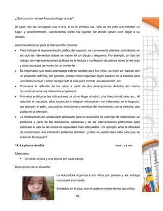 39
¿Qué camino recorre Ana para llegar a Luis?
Al jugar, dar las consignas una a una, si es la primera vez, sólo se les pide que señalen un
lugar, y posteriormente, cuestionarlos sobre los lugares por donde pasan para llegar a su
destino.
Recomendaciones para la intervención docente:
 Para trabajar la representación gráfica del espacio, es conveniente plantear actividades en
las que las referencias dadas se tracen en un dibujo o esquema. Por ejemplo, un tipo de
trabajo con representaciones gráficas es la lectura y confección de planos como el del aula
y otros espacios comunes de un ambiente.
 Es importante que estas actividades cobren sentido para los niños, es decir se realicen con
un propósito definido, por ejemplo, pensar cómo organizar algún espacio de la escuela para
una fiesta escolar o cómo reorganizar el aula para montar una exposición, etc.
 Promueva la reflexión de los niños a partir de dos descripciones distintas del mismo
recorrido al variar los referentes empleados.
 Anímelos a elaborar las indicaciones de cómo llegar al salón, a la dirección el patio, etc., Al
describir el recorrido, ellos organizan e integran información con referentes en el trayecto,
por ejemplo: el patio, una puerta; direcciones y sentidos del movimiento: por la derecha, das
vuelta en la dirección.
 La construcción del vocabulario adecuado para la resolución de este tipo de situaciones, se
producirá a partir de las discusiones colectivas y de las intervenciones pertinentes para
estimular el uso de las nociones espaciales más adecuadas. Por ejemplo, ante la dificultad
de comprender una indicación podemos plantear: ¿cómo se puede decir esto para que se
entienda fácilmente?
14. La pluma rebelde Edad: 2 a 5 años
Materiales:
 Un cesto o bote y una pluma por cada pareja.
Descripción de la situación:
La educadora organiza a los niños por parejas y les entrega
una pluma y un cesto.
Sentados en el piso, con el cesto en medio de los dos niños.
 