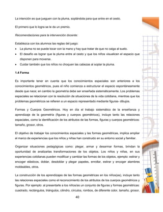 40
La intención es que jueguen con la pluma, soplándola para que entre en el cesto.
El primero que lo logra se le da un premio.
Recomendaciones para la intervención docente:
Establezca con los alumnos las reglas del juego:
 La pluma no se puede tocar con la mano y hay que tratar de que no caiga al suelo.
 El desafío es lograr que la pluma entre al cesto y que los niños visualicen el espacio que
disponen para moverse.
 Cuidar también que los niños no choquen las cabezas al soplar la pluma.
1.4 Forma
Es importante tener en cuenta que los conocimientos espaciales son anteriores a los
conocimientos geométricos, pues el niño comienza a estructurar el espacio espontáneamente
desde que nace; en cambio la geometría debe ser enseñada sistemáticamente. Los problemas
espaciales se relacionan con la resolución de situaciones de la vida cotidiana, mientras que los
problemas geométricos se refieren a un espacio representado mediante figuras- dibujos.
Formas y Cuerpos Geométricos. Hoy en día el trabajo sistemático de la enseñanza y
aprendizaje de la geometría (figuras y cuerpos geométricos), incluye tanto las relaciones
espaciales, como la identificación de los atributos de las formas, figuras y cuerpos geométricos:
tamaño, grosor, otros.
El objetivo de trabajar los conocimientos espaciales y las formas geométricas, implica ampliar
el marco de experiencias que los niños y niñas han construido en su entorno social y familiar.
Organizar situaciones pedagógicas como: plegar, armar y desarmar formas, brindan la
oportunidad de analizarlas transformaciones de los objetos. Los niños y niñas, en sus
experiencias cotidianas pueden modificar y cambiar las formas de los objetos, ejemplo: estirar y
encoger elásticos, doblar, desdoblar y plegar papeles, enrollar, estirar y encoger alambres
moldeables, otros.
La construcción de los aprendizajes de las formas geométricas en los niños(as), incluye tanto
las relaciones espaciales como el reconocimiento de los atributos de los cuerpos geométricos y
figuras. Por ejemplo: al presentarle a los niños/as un conjunto de figuras y formas geométricas:
cuadrado, rectángulos, triángulos, cilindro, círculos, rombos, de diferente color, tamaño, grosor,
 