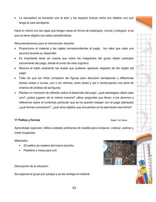 43
 La educadora va tomando una al azar y los equipos buscan entre sus objetos uno que
tenga la cara semejante.
Hace lo mismo con las cajas que tengan caras en forma de rectángulo, círculo y triángulo, si es
que se tiene objetos con estas características.
Recomendaciones para la intervención docente:
 Proporcione el material y las reglas correspondientes al juego, los roles que cada uno
asumirá durante su desarrollo.
 Es importante tener en cuenta que todos los integrantes del grupo deben participar
activamente del juego, desde el punto de vista cognitivo.
 Recorra el salón aclarando las dudas que pudieran aparecer respecto de las reglas del
juego.
 Trate de que los niños comparen las figuras para descubrir semejanzas y diferencias
(líneas rectas o curvas, con o sin vértices, entre otras) y así ir construyendo una serie de
criterios de análisis de las figuras.
 Plantee un momento de reflexión sobre el desarrollo del juego: ¿qué estrategias utilizó cada
uno? ¿todos jugaron de la misma manera? utilice preguntas que lleven a los alumnos a
reflexionar sobre el contenido particular que se ha querido trabajar con el juego planteado
¿qué formas conocieron? ¿qué otros objetos que encuentran en la sala tienen esa forma?
17 Palitos y formas Edad: 3 a 5 años
Aprendizaje esperado: Utiliza unidades arbitrarias de medida para comparar, ordenar, estimar y
medir longitudes.
Materiales:
 20 palitos de madera del mismo tamaño.
 Plastilina o masa para unir.
Descripción de la situación:
Se organiza al grupo por parejas y se les entrega el material.
 