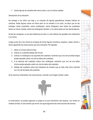 45
 Varias figuras de cartulina del mismo color y con la misma medida.
Descripción de la situación:
Se entrega a los niños una hoja y un conjunto de figuras geométricas simples hechas en
cartulina. Estas figuras varían en forma pero no en tamaño ni en color, es decir que se les
entregan varios cuadrados, varios rectángulos, varios triángulos, pero todos los cuadrados
tienen la misma medida, todos los rectángulos también, y lo mismo pasa con las demás figuras.
Al dar las consignas, no se hará referencia al color o a otro atributo de aquéllas sino solamente
a su forma.
Luego se les da a los chicos la consigna de armar figuras (muñecos, payasos, casas, trenes u
otros) siguiendo las instrucciones que da el docente. Por ejemplo:
1. Ubica un círculo sobre la hoja.
2. Coloca un cuadrado debajo del círculo.
3. Coloca un rectángulo a la izquierda del cuadrado, haciendo que uno de sus lados largos
quede apoyado sobre uno de los lados del cuadrado.
4. A la derecha del cuadrado coloca otro rectángulo, haciendo que uno de sus lados
chicos quede apoyado sobre uno de los lados del cuadrado.
5. Debajo del cuadrado ubica dos triángulos de manera que su lado más chico coincida
con uno de los lados del cuadrado.
Si los alumnos entendieron las instrucciones, armarán una imagen similar a ésta:
A continuación, se puede organizar un juego en el que intervienen dos equipos: uno recibe un
modelo armado; el otro tendrá que armar uno igual siguiendo las instrucciones del primero.
 