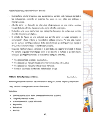 46
Recomendaciones para la intervención docente:
 Es importante orientar a los niños para que centren su atención en la necesaria claridad de
las instrucciones, poniendo en evidencia los casos en que éstas son ambiguas o
incomprensibles.
 Además poner en discusión las diferentes interpretaciones de una misma consigna
trabajando tanto sobre las figuras correctas como sobre las incorrectas.
 Es también una buena oportunidad para trabajar la elaboración de códigos que permitan
describir ubicaciones en el plano.
 El dictado de figuras es una actividad que permite poner en juego estrategias de
comunicación y hace evidente la necesidad de códigos comunes. Por otro lado, requiere
que los alumnos identifiquen algunas de las características que distinguen unas figuras de
otras, independientemente de su nombre convencional.
 Se puede modificar algunas variables de la actividad para proponer diversidad de tareas.
Por ejemplo, se puede variar el papel sobre el que se arma el muñeco, lo que dará lugar a
consignas que hagan referencia a la ubicación de las figuras en la hoja.
 Con papeles lisos, rayados o cuadriculados.
 Con papeles que incluyan dibujos como referencia (suelos, nubes, etc.).
 Con papeles que incluyan puntos o líneas marcados.
 Sobre un sistema de coordenadas trazado sobre la hoja.
19 El arte de las figuras geométricas Edad: 4 a 7 años
Aprendizaje esperado: Identifica las características de figuras planas, simples y compuestas.
Usa y combina formas geométricas para formar otras.
Materiales:
 Láminas con las obras de los pintores seleccionados (cubismo)
 Tangram para cada alumno
 Cartulinas blancas y papel de colores
 Pegamento
 Marcadores
 Pinturas
 