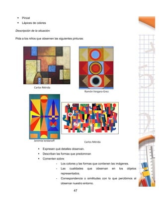 47
 Pincel
 Lápices de colores
Descripción de la situación:
Pida a los niños que observen las siguientes pinturas:
 Expresen qué detalles observan.
 Describan las formas que predominan
 Comenten sobre:
- Los colores y las formas que contienen las imágenes.
- Las cualidades que observan en los objetos
representados.
- Correspondencia o similitudes con lo que percibimos al
observar nuestro entorno.
 