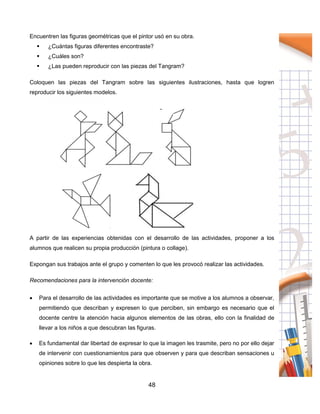48
Encuentren las figuras geométricas que el pintor usó en su obra.
 ¿Cuántas figuras diferentes encontraste?
 ¿Cuáles son?
 ¿Las pueden reproducir con las piezas del Tangram?
Coloquen las piezas del Tangram sobre las siguientes ilustraciones, hasta que logren
reproducir los siguientes modelos.
A partir de las experiencias obtenidas con el desarrollo de las actividades, proponer a los
alumnos que realicen su propia producción (pintura o collage).
Expongan sus trabajos ante el grupo y comenten lo que les provocó realizar las actividades.
Recomendaciones para la intervención docente:
 Para el desarrollo de las actividades es importante que se motive a los alumnos a observar,
permitiendo que describan y expresen lo que perciben, sin embargo es necesario que el
docente centre la atención hacia algunos elementos de las obras, ello con la finalidad de
llevar a los niños a que descubran las figuras.
 Es fundamental dar libertad de expresar lo que la imagen les trasmite, pero no por ello dejar
de intervenir con cuestionamientos para que observen y para que describan sensaciones u
opiniones sobre lo que les despierta la obra.
 