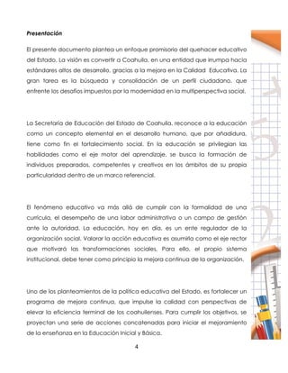 4
Presentación
El presente documento plantea un enfoque promisorio del quehacer educativo
del Estado. La visión es convertir a Coahuila, en una entidad que irrumpa hacia
estándares altos de desarrollo, gracias a la mejora en la Calidad Educativa. La
gran tarea es la búsqueda y consolidación de un perfil ciudadano, que
enfrente los desafíos impuestos por la modernidad en la multiperspectiva social.
La Secretaría de Educación del Estado de Coahuila, reconoce a la educación
como un concepto elemental en el desarrollo humano, que por añadidura,
tiene como fin el fortalecimiento social. En la educación se privilegian las
habilidades como el eje motor del aprendizaje, se busca la formación de
individuos preparados, competentes y creativos en los ámbitos de su propia
particularidad dentro de un marco referencial.
El fenómeno educativo va más allá de cumplir con la formalidad de una
currícula, el desempeño de una labor administrativa o un campo de gestión
ante la autoridad. La educación, hoy en día, es un ente regulador de la
organización social. Valorar la acción educativa es asumirla como el eje rector
que motivará las transformaciones sociales. Para ello, el propio sistema
institucional, debe tener como principio la mejora continua de la organización.
Uno de los planteamientos de la política educativa del Estado, es fortalecer un
programa de mejora continua, que impulse la calidad con perspectivas de
elevar la eficiencia terminal de los coahuilenses. Para cumplir los objetivos, se
proyectan una serie de acciones concatenadas para iniciar el mejoramiento
de la enseñanza en la Educación Inicial y Básica.
 