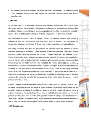 49
 En el desarrollo de las actividades los alumnos son los que producen y el docente observa
cómo trabajan y dialogan entre ellos, lo que van haciendo, los términos que usan, lo que
describen, etc.
1.5 Medida
La medición involucra la asignación de números de unidades a cantidades físicas (como largo,
alto, peso, volumen) o a cantidades no-físicas (como el tiempo, la temperatura o el dinero). Las
cantidades físicas, como el largo de una mesa, pueden ser medidas mediante una aplicación
repetida de la unidad directamente sobre el objeto. Este proceso se denomina iteración.
Las cantidades no-físicas, como el tiempo, utilizan un método indirecto. Los relojes y
calendarios son dos instrumentos utilizados para medir el tiempo. Las mediciones de
temperatura utilizan un termómetro. El dinero mide el valor, y se utilizan monedas y billetes.
Los niños pequeños descubren las propiedades del sistema formal de medición al utilizar
unidades informales o arbitrarias. Estas unidades pueden ser unidades corporales: huellas
dactilares, manos, pies, o el largo de sus brazos. O pueden medir con clips, bloques, cubos,
frijoles, o las huellas de las patas de animales comunes. La medición incluye muchos atributos,
como el número y las unidades, la unidad apropiada, y la respuesta exacta o aproximada. Las
herramientas de medición incluyen una variedad de reglas, contenedores, escalas, y
termómetros. El nivel de comprensión del niño sobre los conceptos de medición se desarrolla a
través de muchos años y varía ampliamente de un niño a otro. Todos estos complejos factores
hacen al proceso enseñanza/aprendizaje muy complicado. El tiempo utilizado en dominar un
sistema de unidades de una manera profunda dará resultados en el estudio posterior de otras
unidades. La paciencia, escuchar las explicaciones de los niños sobre el proceso, y mucha
práctica fomentan el éxito.
Cuando los niños se ven involucrados en situaciones que implican, por ejemplo, explicar cómo
se puede medir el tamaño de una ventana, ponen en juego herramientas intelectuales que les
permiten proponer unidades de medida (un lápiz, un cordón), realizar el acto de medir y
explicar el resultado (marcando hasta dónde llega la unidad tantas veces como sea necesario
para ver cuántas veces cabe la unidad en lo que se quiere medir y llegar a expresiones del tipo:
“esto mide 8 lápices y un pedacito más”), lo cual implica establecer la relación entre la magnitud
que se mide y el número que resulta de medir (cuántas veces se usó el lápiz o el cordón).
1.5.1 Competencia:
 