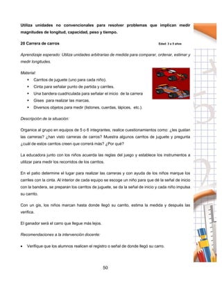 50
Utiliza unidades no convencionales para resolver problemas que implican medir
magnitudes de longitud, capacidad, peso y tiempo.
20 Carrera de carros Edad: 3 a 5 años
Aprendizaje esperado: Utiliza unidades arbitrarias de medida para comparar, ordenar, estimar y
medir longitudes.
Material:
 Carritos de juguete (uno para cada niño).
 Cinta para señalar punto de partida y carriles.
 Una bandera cuadriculada para señalar el inicio de la carrera
 Gises para realizar las marcas.
 Diversos objetos para medir (listones, cuerdas, lápices, etc.).
Descripción de la situación:
Organice al grupo en equipos de 5 o 6 integrantes, realice cuestionamientos como: ¿les gustan
las carreras? ¿han visto carreras de carros? Muestra algunos carritos de juguete y pregunta
¿cuál de estos carritos creen que correrá más? ¿Por qué?
La educadora junto con los niños acuerda las reglas del juego y establece los instrumentos a
utilizar para medir los recorridos de los carritos.
En el patio determine el lugar para realizar las carreras y con ayuda de los niños marque los
carriles con la cinta. Al interior de cada equipo se escoge un niño para que dé la señal de inicio
con la bandera, se preparan los carritos de juguete, se da la señal de inicio y cada niño impulsa
su carrito.
Con un gis, los niños marcan hasta donde llegó su carrito, estima la medida y después las
verifica.
El ganador será el carro que llegue más lejos.
Recomendaciones a la intervención docente:
 Verifique que los alumnos realicen el registro o señal de donde llegó su carro.
 