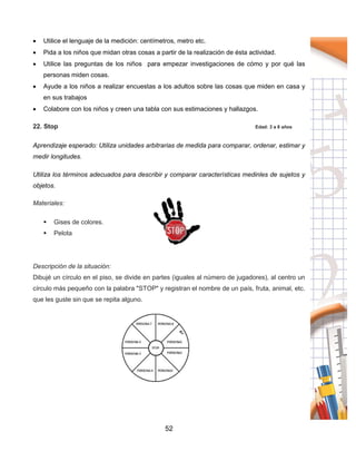 52
 Utilice el lenguaje de la medición: centímetros, metro etc.
 Pida a los niños que midan otras cosas a partir de la realización de ésta actividad.
 Utilice las preguntas de los niños para empezar investigaciones de cómo y por qué las
personas miden cosas.
 Ayude a los niños a realizar encuestas a los adultos sobre las cosas que miden en casa y
en sus trabajos
 Colabore con los niños y creen una tabla con sus estimaciones y hallazgos.
22. Stop Edad: 3 a 8 años
Aprendizaje esperado: Utiliza unidades arbitrarias de medida para comparar, ordenar, estimar y
medir longitudes.
Utiliza los términos adecuados para describir y comparar características medinles de sujetos y
objetos.
Materiales:
 Gises de colores.
 Pelota
Descripción de la situación:
Dibujé un círculo en el piso, se divide en partes (iguales al número de jugadores), al centro un
círculo más pequeño con la palabra "STOP" y registran el nombre de un país, fruta, animal, etc.
que les guste sin que se repita alguno.
 