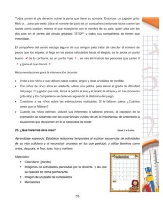 53
Todos ponen el pie derecho sobre la parte que tiene su nombre. Entonces un jugador grita:
Reto a… para que mida, (dice el nombre del país de un compañero) entonces todos corren tan
rápido como puedan, menos al que escogieron con el nombre de su país, quien pisa con los
dos pies en el centro del circulo gritando: "STOP" y todos sus compañeros se tienen que
inmovilizar.
El compañero del centro escoge alguno de sus amigos para tratar de calcular el número de
pasos que los separa, si llega en los pasos calculados hasta el elegido, se le anota un punto
bueno de lo contrario, es un punto malo , se van eliminando las personas que junten 5
y gana el que menos .
Recomendaciones para la intervención docente:
 Invite a los niños a que utilicen pasos cortos, largos y otras unidades de medida.
 Con niños de cinco años en adelante, utilice una pelota para elevar el grado de dificultad
del juego. El jugador que reta, lanza la pelota al aire y el retado la atrapa y en ese momento
grita stop y los compañeros se detienen siguiendo la dinámica del juego.
 Cuestione a los niños sobre las estimaciones realizadas. Si le faltaron pasos ¿Cuántos
crees que te faltaron?
 Cuando los niños estiman, utilizan sus referentes o saberes previos, la precisión de la
estimación se desarrolla con las experiencias vividas; de ahí la importancia de enfrentarlo a
situaciones que despierten en él la necesidad de medir.
23. ¿Qué haremos éste mes? Edad: 3 a 6 años
Aprendizaje esperado: Establece relaciones temporales al explicar secuencias de actividades
de su vida cotidiana y al reconstruir procesos en los que participó, y utiliza términos como
antes, después, al final, ayer, hoy y mañana.
Materiales:
 Calendario (grande)
 Imágenes de actividades planeadas por la docente, y las que
se realizan en forma permanente.
 Imagen de un pastel de cumpleaños
 Marcadores
 