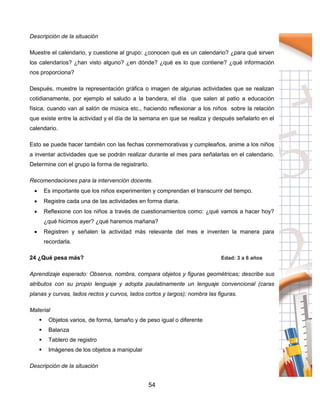 54
Descripción de la situación
Muestre el calendario, y cuestione al grupo: ¿conocen qué es un calendario? ¿para qué sirven
los calendarios? ¿han visto alguno? ¿en dónde? ¿qué es lo que contiene? ¿qué información
nos proporciona?
Después, muestre la representación gráfica o imagen de algunas actividades que se realizan
cotidianamente, por ejemplo el saludo a la bandera, el día que salen al patio a educación
física, cuando van al salón de música etc., haciendo reflexionar a los niños sobre la relación
que existe entre la actividad y el día de la semana en que se realiza y después señalarlo en el
calendario.
Esto se puede hacer también con las fechas conmemorativas y cumpleaños, anime a los niños
a inventar actividades que se podrán realizar durante el mes para señalarlas en el calendario.
Determine con el grupo la forma de registrarlo.
Recomendaciones para la intervención docente.
 Es importante que los niños experimenten y comprendan el transcurrir del tiempo.
 Registre cada una de las actividades en forma diaria.
 Reflexione con los niños a través de cuestionamientos como: ¿qué vamos a hacer hoy?
¿qué hicimos ayer? ¿qué haremos mañana?
 Registren y señalen la actividad más relevante del mes e inventen la manera para
recordarla.
24 ¿Qué pesa más? Edad: 3 a 6 años
Aprendizaje esperado: Observa, nombra, compara objetos y figuras geométricas; describe sus
atributos con su propio lenguaje y adopta paulatinamente un lenguaje convencional (caras
planas y curvas, lados rectos y curvos, lados cortos y largos); nombra las figuras.
Material
 Objetos varios, de forma, tamaño y de peso igual o diferente
 Balanza
 Tablero de registro
 Imágenes de los objetos a manipular
Descripción de la situación
 