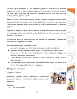 55
Organice al grupo en equipos de 4 o 5 integrantes y entregue a cada equipo, los diferentes
objetos. Los mismos a todos los equipos, posteriormente cuestione los niños a través de
preguntas como: ¿cuál creen que pese más? ¿pesarán lo mismo? ¿cuál creen que pese
menos? ¿cómo lo podemos saber?
Anime a los niños a manipular los objetos y que ellos determinen la forma de saber cuál de los
objetos es el más pesado, por turnos, brinde oportunidad a los niños de que expresen y
confronten sus resultados primero dentro de cada equipo y posteriormente entre los diferentes
equipos.
Registren en el tablero el objeto que pesa más con ayuda de las imágenes, después muestre
una balanza y cuestione a los niños: ¿la conocen? ¿dónde la han visto? ¿para qué creen que
se utiliza? ¿cómo se usa?
Entregue una balanza a cada equipo para que verifique sus respuestas y contrasten los
resultados con lo registrado en el tablero.
Recomendaciones para la intervención docente
 Animar a los niños para que realicen comparaciones con los diferentes objetos.
 Invite a los niños a que sopesen objetos es decir, que usen las manos como balanza.
 Cuestione a los niños durante la realización de la actividad y dé oportunidad para que
expliquen y argumenten sus resultados.
 A partir de ésta actividad invite a los niños a realizar estimaciones a simple vista de
diferentes objetos.
 Para aumentar el grado de dificultad a la actividad comparen objetos que tengan: igual
forma y diferente peso, diferente forma e igual peso.
25. Hagamos un rico postre Edad: 3 a 6 años
Ensalada de manzana
Aprendizaje esperado: Realiza estimaciones y comparaciones
perceptuales sobre las características medibles de sujetos, objetos
y espacios.
Materiales:
 1 taza para cada niño
 