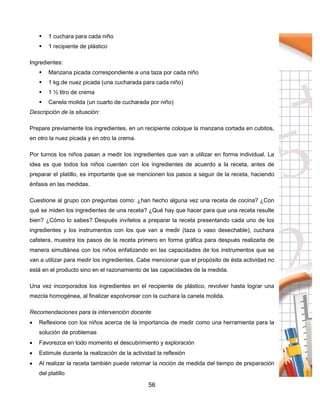 56
 1 cuchara para cada niño
 1 recipiente de plástico
Ingredientes:
 Manzana picada correspondiente a una taza por cada niño
 1 kg.de nuez picada (una cucharada para cada niño)
 1 ½ litro de crema
 Canela molida (un cuarto de cucharada por niño)
Descripción de la situación:
Prepare previamente los ingredientes, en un recipiente coloque la manzana cortada en cubitos,
en otro la nuez picada y en otro la crema.
Por turnos los niños pasan a medir los ingredientes que van a utilizar en forma individual. La
idea es que todos los niños cuenten con los ingredientes de acuerdo a la receta, antes de
preparar el platillo, es importante que se mencionen los pasos a seguir de la receta, haciendo
énfasis en las medidas.
Cuestione al grupo con preguntas como: ¿han hecho alguna vez una receta de cocina? ¿Con
qué se miden los ingredientes de una receta? ¿Qué hay que hacer para que una receta resulte
bien? ¿Cómo lo sabes? Después invítelos a preparar la receta presentando cada uno de los
ingredientes y los instrumentos con los que van a medir (taza o vaso desechable), cuchara
cafetera, muestra los pasos de la receta primero en forma gráfica para después realizarla de
manera simultánea con los niños enfatizando en las capacidades de los instrumentos que se
van a utilizar para medir los ingredientes. Cabe mencionar que el propósito de ésta actividad no
está en el producto sino en el razonamiento de las capacidades de la medida.
Una vez incorporados los ingredientes en el recipiente de plástico, revolver hasta lograr una
mezcla homogénea, al finalizar espolvorear con la cuchara la canela molida.
Recomendaciones para la intervención docente
 Reflexione con los niños acerca de la importancia de medir como una herramienta para la
solución de problemas
 Favorezca en todo momento el descubrimiento y exploración
 Estimule durante la realización de la actividad la reflexión
 Al realizar la receta también puede retomar la noción de medida del tiempo de preparación
del platillo
 