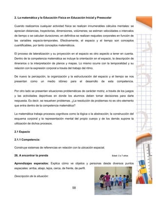 58
2. La matemática y la Educación Física en Educación Inicial y Preescolar
Cuando realizamos cualquier actividad física se realizan innumerables cálculos mentales: se
aprecian distancias, trayectorias, dimensiones, volúmenes; se estiman velocidades o intervalos
de tiempo o se calculan duraciones; en definitiva se realizan reajustes corporales en función de
las variables espacio-temporales. Efectivamente, el espacio y el tiempo son conceptos
cuantificables, por tanto conceptos matemáticos.
El proceso de lateralización y su proyección en el espacio es otro aspecto a tener en cuenta.
Dentro de la competencia matemática se incluye la orientación en el espacio, la descripción de
itinerarios o la interpretación de planos y mapas. Lo mismo ocurre con la temporalidad y su
relación con la expresión corporal a través del trabajo del ritmo.
De nuevo la percepción, la organización y la estructuración del espacio y el tiempo se nos
presentan como un medio idóneo para el desarrollo de esta competencia.
Por otro lado se presentan situaciones problemáticas de carácter motriz, a través de los juegos
y las actividades deportivas en donde los alumnos deben tomar decisiones para darle
respuesta. Es decir, se resuelven problemas. ¿La resolución de problemas no es otro elemento
que entra dentro de la competencia matemática?
La matemática trabaja procesos cognitivos como la lógica o la abstracción; la construcción del
esquema corporal y la representación mental del propio cuerpo y de los demás supone la
utilización de dichos procesos.
2.1 Espacio
2.1.1 Competencia:
Construye sistemas de referencias en relación con la ubicación espacial.
26. A encontrar la prenda Edad: 3 a 7 años
Aprendizajes esperados: Explica cómo ve objetos y personas desde diversos puntos
espaciales: arriba, abajo, lejos, cerca, de frente, de perfil.
Descripción de la situación:
 