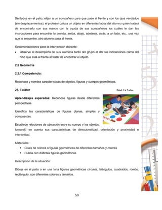 59
Sentados en el patio, elijan a un compañero para que pase al frente y con los ojos vendados
(sin desplazamientos); el profesor coloca un objeto en diferentes lados del alumno quien tratará
de encontrarlo con sus manos con la ayuda de sus compañeros los cuáles le dan las
instrucciones para encontrar la prenda, arriba, abajo, adelante, atrás, a un lado, etc., una vez
que lo encuentre, otro alumno pasa al frente.
Recomendaciones para la intervención docente:
 Observe el desempeño de sus alumnos tanto del grupo al dar las indicaciones como del
niño que está al frente al tratar de encontrar el objeto.
2.2 Geometría
2.2.1 Competencia:
Reconoce y nombra características de objetos, figuras y cuerpos geométricos.
27. Twister Edad: 3 a 7 años
Aprendizajes esperados: Reconoce figuras desde diferentes
perspectivas.
Identifica las características de figuras planas, simples y
compuestas.
Establece relaciones de ubicación entre su cuerpo y los objetos,
tomando en cuenta sus características de direccionalidad, orientación y proximidad e
interioridad.
Materiales:
 Gises de colores o figuras geométricas de diferentes tamaños y colores
 Ruleta con distintas figuras geométricas
Descripción de la situación:
Dibuje en el patio o en una lona figuras geométricas círculos, triángulos, cuadrados, rombo,
rectángulo, con diferentes colores y tamaños.
 