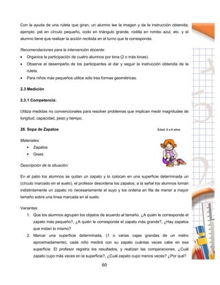 60
Con la ayuda de una ruleta que giran, un alumno lee la imagen y da la instrucción obtenida;
ejemplo: pié en círculo pequeño, codo en triángulo grande, rodilla en rombo azul, etc. y el
alumno tiene que realizar la acción recibida en el turno que le corresponda.
Recomendaciones para la intervención docente:
 Organice la participación de cuatro alumnos por lona (2 o más lonas).
 Observe el desempeño de los participantes al dar y seguir la instrucción obtenida de la
ruleta.
 Para niños más pequeños utilice sólo tres formas geométricas.
2.3 Medición
2.3.1 Competencia:
Utiliza medidas no convencionales para resolver problemas que implican medir magnitudes de
longitud, capacidad, peso y tiempo.
28. Sopa de Zapatos Edad: 5 a 8 años
Materiales:
 Zapatos
 Gises
Descripción de la situación:
En el patio los alumnos se quitan un zapato y lo colocan en una superficie determinada un
(círculo marcado en el suelo), el profesor desordena los zapatos; a la señal los alumnos toman
indistintamente un zapato no necesariamente el suyo y los ordena en fila de menor a mayor
tamaño sobre una línea marcada en el suelo.
Variantes:
1. Que los alumnos agrupen los objetos de acuerdo al tamaño. ¿A quién le corresponde el
zapato más pequeño?, ¿A quién le corresponde el zapato más grande?, ¿Hay zapatos
que midan lo mismo?
2. Marcar una superficie determinada, (1 o varias cajas grandes de un metro
aproximadamente), cada niño medirá con su zapato cuántas veces cabe en esa
superficie. El profesor registra los resultados, y realizan las comparaciones. ¿Cuál
zapato cupo más veces en la superficie?, ¿Cuál zapato cupo menos veces? ¿Por qué?
 