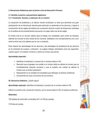 62
3. Situaciones Didácticas para el primer ciclo de Educación Primaria
3.1 Sentido numérico y pensamiento algebraico
3.1.1 Contenido: Sucesor y antecesor de un número
La resolución de problemas y el cálculo mental constituyen un área que demanda una gran
participación de la intervención docente para estimular su desarrollo en los alumnos, y lograr la
comprensión de las reglas del sistema de numeración decimal a partir de situaciones centradas
en el análisis de los procedimientos que ponen en juego cada una de las reglas.
El conteo oral es un recurso valioso para el trabajo con cantidades, para contar se necesita,
además de conocer la serie verbal de los números, establecer una correspondencia uno a uno
entre la serie oral y los objetos que se van a contando.
Para mejorar los aprendizajes de los alumnos y las estrategias de enseñanza de los alumnos
en el contenido de sucesor y antecesor se sugiere trabajar actividades como las siguientes:
¿Quién sigue?, el contador numérico y adivina el número que pensé.
Aprendizaje esperado:
 Identificar el antecesor y sucesor de un número hasta el 100.
 Descubrir que al agregar una unidad a un número dado se obtiene el número que va
inmediatamente después (sucesor) y que al quitarle una unidad se obtiene el
número que va antes (antecesor).
 Representen en el contador los resultados que obtengan al resolver problemas.
 Comprender los usos y funciones de los números.
30. Secuencia didáctica: ¿Quién sigue?
Aprendizaje esperado: Identificar el antecesor y sucesor de un número hasta el 100.
Utiliza la sucesión oral y escrita de números, por lo menos hasta el 100, al resolver problemas.
Materiales:
100 tarjetas de cartoncillo numeradas del 1 al 100 por parejas.
10 fichas por pareja.
 