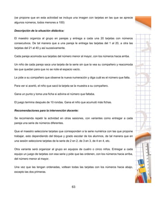 63
(se propone que en esta actividad se incluya una imagen con tarjetas en las que se aprecie
algunos números, todos menores a 100)
Descripción de la situación didáctica:
El maestro organiza al grupo en parejas y entrega a cada una 20 tarjetas con números
consecutivos. De tal manera que a una pareja le entrega las tarjetas del 1 al 20, a otra las
tarjetas del 21 al 40 y así sucesivamente.
Cada pareja acomoda sus tarjetas del número menor al mayor, con los números hacia arriba.
Un niño de cada pareja saca una tarjeta de la serie sin que la vea su compañero y reacomoda
las que quedan para que no se note el espacio vacío.
Le pide a su compañero que observe la nueva numeración y diga cuál es el número que falta.
Para ver si acertó, el niño que sacó la tarjeta se la muestra a su compañero.
Gana un punto y toma una ficha si adivina el número que faltaba.
El juego termina después de 10 rondas. Gana el niño que acumuló más fichas.
Recomendaciones para la intervención docente:
Se recomienda repetir la actividad en otras sesiones, con variantes como entregar a cada
pareja una serie de números diferentes.
Que el maestro seleccione tarjetas que corresponden a la serie numérica con las que propone
trabajar, esto dependiendo del bloque y grado escolar de los alumnos, de tal manera que en
una sesión seleccione tarjetas de la serie de 2 en 2, de 3 en 3, de 4 en 4, etc.
Otra variante será organizar al grupo en equipos de cuatro o cinco niños. Entregar a cada
equipo un juego de tarjetas con esa serie y pide que las ordenen, con los números hacia arriba,
del número menor al mayor.
Una vez que las tengan ordenadas, voltean todas las tarjetas con los números hacia abajo,
excepto las dos primeras.
 