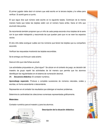 64
El primer jugador debe decir el número que está escrito en la tercera tarjeta y la voltea para
verificar. Si acertó gana un punto.
El que sigue dice qué número está escrito en la siguiente tarjeta. Continúan de la misma
manera hasta que todas las tarjetas estén con el número hacia arriba. Gana el niño que
acumuló más puntos.
Se recomienda también proponer que un niño de cada pareja esconda cinco tarjetas de la serie
con la que están trabajando y reacomoda las que quedan para que no se vean los espacios
vacíos.
El otro niño debe averiguar cuáles son los números que tienen las tarjetas que su compañero
escondió.
Verifican las respuestas mostrando las tarjetas escondidas.
Se le entrega una ficha por cada acierto.
Gana el niño que más fichas acumuló.
Las actividades propuestas en ¿Qué sigue? Se ubican en el contexto de juego, es decisión del
maestro de grupo repetir las actividades de tal manera que permita que los alumnos
identifiquen las regularidades en el sistema de numeración decimal.
31. Secuencia didáctica: El contador numérico.
Aprendizaje esperado: Produce o completa sucesiones de números naturales, orales y
escritas, en forma ascendente o descendente.
Representen en el contador los resultados que obtengan al resolver problemas.
Determina la cardinalidad de colecciones numerosas representadas gráficamente.
Materiales:
Contador numérico para el maestro y para los alumnos.
Descripción de la situación didáctica:
 