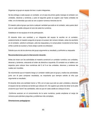 65
Organizar al grupo en equipo de tres o cuatro integrantes.
Se les entrega a cada equipo un contador, en el caso de primer grado manejar el contador con
unidades, decenas y centenas, y para el segundo grado se sugiere usar hasta unidades de
millar, en el entendido que solo se van a operar números menores de mil.
El maestro pide al grupo que borre cualquier cantidad que está en el contador, esto quiere decir
que en cada casilla coloquen el cero de cada tira numérica.
Establecer en los equipos el rol de participación.
El docente dicta una cantidad y un integrante del equipo la escribe en el contador,
posteriormente el maestro pregunta al grupo el sucesor del número dictado, antes de escribirlo
en el contador, solicita lo anticipen, pide las respuestas y lo comprueban moviendo la tira hacia
arriba cuando es sucesor y hacia abajo cuando es antecesor.
Solicita que uno de los alumnos del grupo argumente su resultado y confronte su respuesta.
Recomendaciones para la intervención docente:
Antes de iniciar con las actividades el maestro construirá un contador numérico con unidades,
decenas y centenas, colocando el orden de derecha a izquierda. El contador es un tablero con
espacios para colocar tiras numéricas del 0 al 9 en las unidades, decenas y centenas las
cuales son movibles.
Se recomienda que el maestro tenga un contador visible para el grupo y realice las actividades
junto con él para comparar resultados, es importante que siempre solicite al niño que
argumente su resultado.
El docente dicta una cantidad menor a 100 y en el caso que solo se usen unidades y decenas
el espacio de las centenas se tendrá que colocar el 0. Se sugiere que antes de dictar se le pida
al alumno que “borre” las cantidades, esto es que en cada casilla se coloque el cero.
Conforme avancen en el conocimiento de la serie numérica, puede ampliarse el rango de
números para plantear preguntas y problemas más complejos.
Orientaciones pedagógicas:
 
