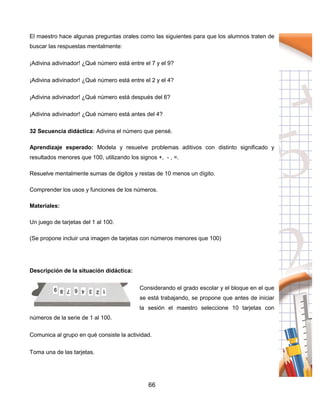 66
El maestro hace algunas preguntas orales como las siguientes para que los alumnos traten de
buscar las respuestas mentalmente:
¡Adivina adivinador! ¿Qué número está entre el 7 y el 9?
¡Adivina adivinador! ¿Qué número está entre el 2 y el 4?
¡Adivina adivinador! ¿Qué número está después del 6?
¡Adivina adivinador! ¿Qué número está antes del 4?
32 Secuencia didáctica: Adivina el número que pensé.
Aprendizaje esperado: Modela y resuelve problemas aditivos con distinto significado y
resultados menores que 100, utilizando los signos +, - , =.
Resuelve mentalmente sumas de digitos y restas de 10 menos un dígito.
Comprender los usos y funciones de los números.
Materiales:
Un juego de tarjetas del 1 al 100.
(Se propone incluir una imagen de tarjetas con números menores que 100)
Descripción de la situación didáctica:
Considerando el grado escolar y el bloque en el que
se está trabajando, se propone que antes de iniciar
la sesión el maestro seleccione 10 tarjetas con
números de la serie de 1 al 100.
Comunica al grupo en qué consiste la actividad.
Toma una de las tarjetas.
 