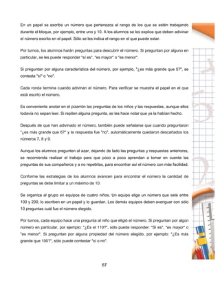 67
En un papel se escribe un número que pertenezca al rango de los que se estén trabajando
durante el bloque, por ejemplo, entre uno y 10. A los alumnos se les explica que deben adivinar
el número escrito en el papel. Sólo se les indica el rango en el que puede estar.
Por turnos, los alumnos harán preguntas para descubrir el número. Si preguntan por alguno en
particular, se les puede responder "sí es", "es mayor" o "es menor".
Si preguntan por alguna característica del número, por ejemplo, "¿es más grande que 5?", se
contesta "sí" o "no".
Cada ronda termina cuando adivinan el número. Para verificar se muestra el papel en el que
está escrito el número.
Es conveniente anotar en el pizarrón las preguntas de los niños y las respuestas, aunque ellos
todavía no sepan leer. Si repiten alguna pregunta, se les hace notar que ya la habían hecho.
Después de que han adivinado el número, también puede señalarse que cuando preguntaron
"¿es más grande que 6?" y la respuesta fue "no", automáticamente quedaron descartados los
números 7, 8 y 9.
Aunque los alumnos pregunten al azar, dejando de lado las preguntas y respuestas anteriores,
se recomienda realizar el trabajo para que poco a poco aprendan a tomar en cuenta las
preguntas de sus compañeros y a no repetirlas, para encontrar así el número con más facilidad.
Conforme las estrategias de los alumnos avancen para encontrar el número la cantidad de
preguntas se debe limitar a un máximo de 10.
Se organiza al grupo en equipos de cuatro niños. Un equipo elige un número que esté entre
100 y 200, lo escriben en un papel y lo guardan. Los demás equipos deben averiguar con sólo
10 preguntas cuál fue el número elegido.
Por turnos, cada equipo hace una pregunta al niño que eligió el número. Si preguntan por algún
número en particular, por ejemplo: "¿Es el 110?", sólo puede responder: "Sí es", "es mayor" o
"es menor". Si preguntan por alguna propiedad del número elegido, por ejemplo: "¿Es más
grande que 100?", sólo puede contestar "sí o no".
 