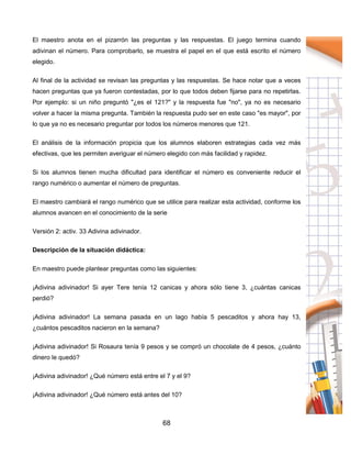 68
El maestro anota en el pizarrón las preguntas y las respuestas. El juego termina cuando
adivinan el número. Para comprobarlo, se muestra el papel en el que está escrito el número
elegido.
Al final de la actividad se revisan las preguntas y las respuestas. Se hace notar que a veces
hacen preguntas que ya fueron contestadas, por lo que todos deben fijarse para no repetirlas.
Por ejemplo: si un niño preguntó "¿es el 121?" y la respuesta fue "no", ya no es necesario
volver a hacer la misma pregunta. También la respuesta pudo ser en este caso "es mayor", por
lo que ya no es necesario preguntar por todos los números menores que 121.
El análisis de la información propicia que los alumnos elaboren estrategias cada vez más
efectivas, que les permiten averiguar el número elegido con más facilidad y rapidez.
Si los alumnos tienen mucha dificultad para identificar el número es conveniente reducir el
rango numérico o aumentar el número de preguntas.
El maestro cambiará el rango numérico que se utilice para realizar esta actividad, conforme los
alumnos avancen en el conocimiento de la serie
Versión 2: activ. 33 Adivina adivinador.
Descripción de la situación didáctica:
En maestro puede plantear preguntas como las siguientes:
¡Adivina adivinador! Si ayer Tere tenía 12 canicas y ahora sólo tiene 3, ¿cuántas canicas
perdió?
¡Adivina adivinador! La semana pasada en un lago había 5 pescaditos y ahora hay 13,
¿cuántos pescaditos nacieron en la semana?
¡Adivina adivinador! Si Rosaura tenía 9 pesos y se compró un chocolate de 4 pesos, ¿cuánto
dinero le quedó?
¡Adivina adivinador! ¿Qué número está entre el 7 y el 9?
¡Adivina adivinador! ¿Qué número está antes del 10?
 