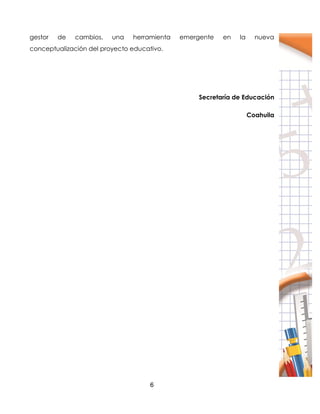 6
gestor de cambios, una herramienta emergente en la nueva
conceptualización del proyecto educativo.
Secretaría de Educación
Coahuila
 