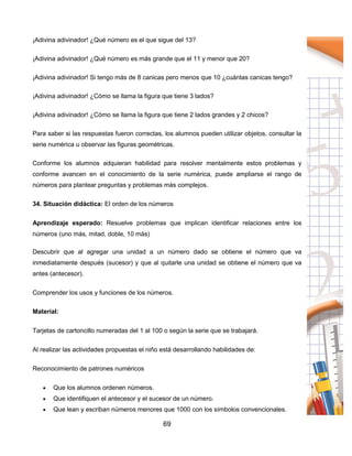 69
¡Adivina adivinador! ¿Qué número es el que sigue del 13?
¡Adivina adivinador! ¿Qué número es más grande que el 11 y menor que 20?
¡Adivina adivinador! Si tengo más de 8 canicas pero menos que 10 ¿cuántas canicas tengo?
¡Adivina adivinador! ¿Cómo se llama la figura que tiene 3 lados?
¡Adivina adivinador! ¿Cómo se llama la figura que tiene 2 lados grandes y 2 chicos?
Para saber si las respuestas fueron correctas, los alumnos pueden utilizar objetos, consultar la
serie numérica u observar las figuras geométricas.
Conforme los alumnos adquieran habilidad para resolver mentalmente estos problemas y
conforme avancen en el conocimiento de la serie numérica, puede ampliarse el rango de
números para plantear preguntas y problemas más complejos.
34. Situación didáctica: El orden de los números
Aprendizaje esperado: Resuelve problemas que implican identificar relaciones entre los
números (uno más, mitad, doble, 10 más)
Descubrir que al agregar una unidad a un número dado se obtiene el número que va
inmediatamente después (sucesor) y que al quitarle una unidad se obtiene el número que va
antes (antecesor).
Comprender los usos y funciones de los números.
Material:
Tarjetas de cartoncillo numeradas del 1 al 100 o según la serie que se trabajará.
Al realizar las actividades propuestas el niño está desarrollando habilidades de:
Reconocimiento de patrones numéricos
 Que los alumnos ordenen números.
 Que identifiquen el antecesor y el sucesor de un número.
 Que lean y escriban números menores que 1000 con los símbolos convencionales.
 