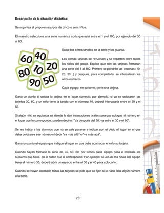 70
Descripción de la situación didáctica:
Se organiza el grupo en equipos de cinco o seis niños.
El maestro selecciona una serie numérica corta que esté entre el 1 y el 100, por ejemplo del 30
al 60.
Saca dos o tres tarjetas de la serie y las guarda.
Las demás tarjetas se revuelven y se reparten entre todos
los niños del grupo. Explica que con las tarjetas formarán
una serie del 1 al 100. Primero se pondrán las decenas (10,
20, 30...) y después, para completarla, se intercalarán los
otros números.
Cada equipo, en su turno, pone una tarjeta.
Gana un punto si coloca la tarjeta en el lugar correcto; por ejemplo, si ya se colocaron las
tarjetas 30, 60, y un niño tiene la tarjeta con el número 40, deberá intercalarla entre el 30 y el
60.
Si algún niño se equivoca los demás le dan instrucciones orales para que coloque el número en
el lugar que le corresponde, pueden decirle: "Va después del 30, va entre el 30 y el 60".
Se les indica a los alumnos que no se vale pararse e indicar con el dedo el lugar en el que
debe colocarse ese número ni decir "va más allá" o "va más acá".
Gana un punto el equipo que indique el lugar en que debe acomodar el niño su tarjeta.
Cuando hayan formado la serie 30, 40, 50, 60, por turnos cada equipo pasa e intercala los
números que tiene, en el orden que le corresponde. Por ejemplo, si uno de los niños del equipo
tiene el número 35, deberá abrir un espacio entre el 30 y el 40 para colocarlo.
Cuando se hayan colocado todas las tarjetas se pide que se fijen si le hace falta algún número
a la serie.
 
