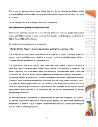 71
Por turnos, un representante de cada equipo dice uno de los números que faltan e indica
oralmente el lugar en el que debe colocarse, después escribe el número en un papel y lo coloca
en su lugar.
Ganan los equipos que al final hayan acumulado más puntos.
Recomendaciones para la intervención docente.
Para que los alumnos avancen en el conocimiento de la serie numérica puede plantearse la
misma actividad cambiando el rango numérico. Por ejemplo, puede trabajarse con la serie del
100 al 150, del 150 al 200, etcétera.
Se puede implementar el uso de la calculadora.
3.1.2 Contenido: Resuelve problemas naturales que impliquen suma y resta.
Los problemas, son situaciones que implican una solución en la que es importante analizar la
relación que se establecen entre los datos, el lugar en donde se localiza la incógnita, el rango
numérico y la interpretación de la información dada.
Los primeros procedimientos que los niños desarrollan para resolver problemas de suma y
resta se apoyan fundamentalmente en el conteo a partir de la serie numérica, en cambio, hay
situaciones en las que es necesario utilizar procedimientos convencionales, estos pueden ser
construidos por los niños, a partir de sus conocimientos sobre los principios de base y posición
del sistema decimal de numeración. Los alumnos crean procedimientos cuando se les plantean
problemas antes de enseñarles algoritmos aritméticos; al crear procedimientos al mismo tiempo
que aprenden a resolver problemas con sus recursos, conocen las propiedades de la suma y
resta y se aproximan por si mismos a conocimientos más formales. No se trata de adquirir
conocimientos para aplicarlos a los problemas, sino de adquirir conocimientos al resolver
situaciones problemáticas.
Lo relevante para que un problema sea interesante es que presente un desafío a los alumnos,
un reto con una dificultad adecuada a su edad que les permita a los estudiantes crear nuevas
herramientas a partir de lo que ya saben y desarrollar técnicas cada vez más eficientes para
sumar y restar al resolver problemas.
 