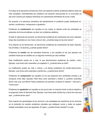 72
A lo largo de la educación primaria los niños van logrando resolver problemas aditivos cada vez
más complejos, entendiéndose por problema una situación estructurada en un enunciado ya
sea oral o escrita que implique resolverse con operaciones aritméticas de suma o resta.
De acuerdo a la estructura semántica del planteamiento el problema puede clasificarse en:
cambio, combinación, comparación o igualación.
Problemas de combinación son aquellos en los cuales, la relación entre las cantidades se
presentan de forma simultánea, es decir son problemas estáticos.
Si está en relaciones de aumento, se denominan problemas de combinación de suma. Ejemplo:
tengo dos caramelos en una mano y tres en otra. ¿Cuántas tengo en las dos manos?
Si la relación es de disminución, se denominan problemas de combinación de resta. Ejemplo:
hay 20 sillas y 15 alumnos ¿cuántas quedan libres?
Problemas de cambio son de naturaleza dinámica, y son aquellos en los que aparece una
cantidad inicial que se modifica en un segundo momento por otra cantidad.
Esta modificación puede ser a más, lo que denominamos problemas de cambio- unión.
Ejemplo: Juan tenía ocho caramelos y le regalaron 2. ¿Cuántos tiene en total?
La modificación puede ser más o menos, y se llaman problemas de cambio-disminución.
Ejemplo: Juan tenía ocho caramelos y perdió dos. ¿cuántos tiene ahora?
Problemas de comparación son aquellos en los que aparecen dos cantidades iniciales y se
comparan entre ellas. Ejemplo: Ruth tiene ocho caramelos y Esther 3 ¿cuántos caramelos
tienen más Juan que María? Estos problemas nos permiten comparar la relación " más que" y
"menos que".
Problemas de igualación son aquellos en los que te dan un conjunto inicial, te dan la relación y
te preguntan sobre el elemento final. Ejemplo: Juan tiene siete carritos hoy y tiene tres más que
ayer, ¿cuántos tenían ayer?
Para mejorar los aprendizajes de los alumnos y las estrategias de enseñanza de los alumnos
en el contenido de resolver problemas naturales que impliquen sumar y restar se sugiere
trabajar actividades como las siguientes: El cajero, ¿cuántas fichas necesito? La caja
 