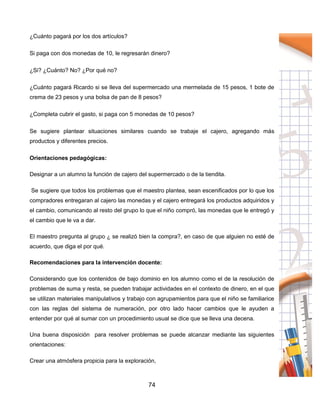 74
¿Cuánto pagará por los dos artículos?
Si paga con dos monedas de 10, le regresarán dinero?
¿Si? ¿Cuánto? No? ¿Por qué no?
¿Cuánto pagará Ricardo si se lleva del supermercado una mermelada de 15 pesos, 1 bote de
crema de 23 pesos y una bolsa de pan de 8 pesos?
¿Completa cubrir el gasto, si paga con 5 monedas de 10 pesos?
Se sugiere plantear situaciones similares cuando se trabaje el cajero, agregando más
productos y diferentes precios.
Orientaciones pedagógicas:
Designar a un alumno la función de cajero del supermercado o de la tiendita.
Se sugiere que todos los problemas que el maestro plantea, sean escenificados por lo que los
compradores entregaran al cajero las monedas y el cajero entregará los productos adquiridos y
el cambio, comunicando al resto del grupo lo que el niño compró, las monedas que le entregó y
el cambio que le va a dar.
El maestro pregunta al grupo ¿ se realizó bien la compra?, en caso de que alguien no esté de
acuerdo, que diga el por qué.
Recomendaciones para la intervención docente:
Considerando que los contenidos de bajo dominio en los alumno como el de la resolución de
problemas de suma y resta, se pueden trabajar actividades en el contexto de dinero, en el que
se utilizan materiales manipulativos y trabajo con agrupamientos para que el niño se familiarice
con las reglas del sistema de numeración, por otro lado hacer cambios que le ayuden a
entender por qué al sumar con un procedimiento usual se dice que se lleva una decena.
Una buena disposición para resolver problemas se puede alcanzar mediante las siguientes
orientaciones:
Crear una atmósfera propicia para la exploración,
 