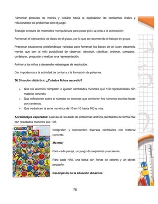 75
Fomentar posturas de interés y desafío hacia la exploración de problemas orales y
relacionando los problemas con el juego.
Trabajar a través de materiales manipulativos para pasar poco a poco a la abstracción
Fomentar el intercambio de ideas en el grupo, por lo que se recomienda el trabajo en grupo.
Presentar situaciones problemáticas variadas para fomentar las bases de un buen desarrollo
mental que den al niño posibilidad de observar, describir, clasificar, ordenar, comparar,
conjeturar, preguntar o realizar una representación.
Animar a los niños a desarrollar estrategias de resolución.
Dar importancia a la actividad de contar y a la formación de patrones.
36 Situación didáctica: ¿Cuántas fichas necesito?
 Que los alumnos comparen e igualen cantidades menores que 100 representadas con
material concreto.
 Que reflexionen sobre el número de decenas que contienen los números escritos hasta
con centenas.
 Que verbalicen la serie numérica de 10 en 10 hasta 100 o más.
Aprendizajes esperados: Calcula el resultado de problemas aditivos planteados de forma oral
con resultados menores que 100.
Interpreten y representen diversas cantidades con material
concreto.
Material
Para cada pareja, un juego de serpientes y escaleras.
Para cada niño, una bolsa con fichas de colores y un objeto
pequeño.
Descripción de la situación didáctica:
 