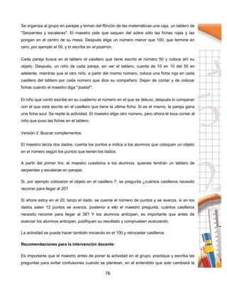 76
Se organiza al grupo en parejas y toman del Rincón de las matemáticas una caja, un tablero de
"Serpientes y escaleras". El maestro pide que saquen del sobre sólo las fichas rojas y las
pongan en el centro de su mesa. Después elige un número menor que 100, que termine en
cero, por ejemplo el 50, y lo escribe en el pizarrón.
Cada pareja busca en el tablero el casillero que tiene escrito el número 50 y coloca ahí su
objeto. Después, un niño de cada pareja, sin ver el tablero, cuenta de 10 en 10 del 50 en
adelante, mientras que el otro niño, a partir del mismo número, coloca una ficha roja en cada
casillero del tablero por cada número que dice su compañero. Dejan de contar y de colocar
fichas cuando el maestro diga "¡basta!".
El niño que contó escribe en su cuaderno el número en el que se detuvo, después lo comparan
con el que está escrito en el casillero que tiene la última ficha. Si es el mismo, la pareja gana
una ficha azul. Se repite la actividad. El maestro elige otro número, pero ahora le toca contar al
niño que puso las fichas en el tablero.
Versión 2: Buscar complementos.
El maestro lanza dos dados, cuenta los puntos e indica a los alumnos que coloquen un objeto
en el número según los puntos que tienen los dados.
A partir del primer tiro, el maestro cuestiona a los alumnos, quienes tendrán un tablero de
serpientes y escaleras en parejas.
Si, por ejemplo colocaron el objeto en el casillero 7, se pregunta ¿cuántos casilleros necesito
recorrer para llegar al 20?
Si ahora estoy en el 20, lanzo el dado, se cuenta el número de puntos y se avanza, si en los
dados salen 12 puntos se avanza, posterior a ello el maestro pregunta, cuántos casilleros
necesito recorrer para llegar al 38? Y los alumnos anticipan, es importante que antes de
avanzar los alumnos anticipen, justifiquen su resultado y comprueben avanzando.
La actividad se puede hacer también iniciando en el 100 y retroceder casilleros.
Recomendaciones para la intervención docente:
Es importante que el maestro antes de poner la actividad en el grupo, practique y escriba las
preguntas para evitar confusiones cuando se plantean, en el entendido que solo cambiará la
 
