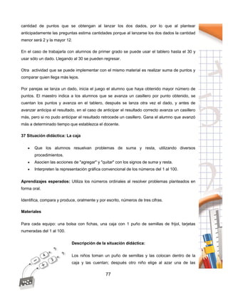 77
cantidad de puntos que se obtengan al lanzar los dos dados, por lo que al plantear
anticipadamente las preguntas estima cantidades porque al lanzarse los dos dados la cantidad
menor será 2 y la mayor 12.
En el caso de trabajarla con alumnos de primer grado se puede usar el tablero hasta el 30 y
usar sólo un dado. Llegando al 30 se pueden regresar.
Otra actividad que se puede implementar con el mismo material es realizar suma de puntos y
comparar quien llega más lejos.
Por parejas se lanza un dado, inicia el juego el alumno que haya obtenido mayor número de
puntos. El maestro indica a los alumnos que se avanza un casillero por punto obtenido, se
cuentan los puntos y avanza en el tablero, después se lanza otra vez el dado, y antes de
avanzar anticipa el resultado, en el caso de anticipar el resultado correcto avanza un casillero
más, pero si no pudo anticipar el resultado retrocede un casillero. Gana el alumno que avanzó
más a determinado tiempo que establezca el docente.
37 Situación didáctica: La caja
 Que los alumnos resuelvan problemas de suma y resta, utilizando diversos
procedimientos.
 Asocien las acciones de "agregar" y "quitar" con los signos de suma y resta.
 Interpreten la representación gráfica convencional de los números del 1 al 100.
Aprendizajes esperados: Utiliza los números ordinales al resolver problemas planteados en
forma oral.
Identifica, compara y produce, oralmente y por escrito, números de tres cifras.
Materiales
Para cada equipo: una bolsa con fichas, una caja con 1 puño de semillas de frijol, tarjetas
numeradas del 1 al 100.
Descripción de la situación didáctica:
Los niños toman un puño de semillas y las colocan dentro de la
caja y las cuentan; después otro niño elige al azar una de las
 