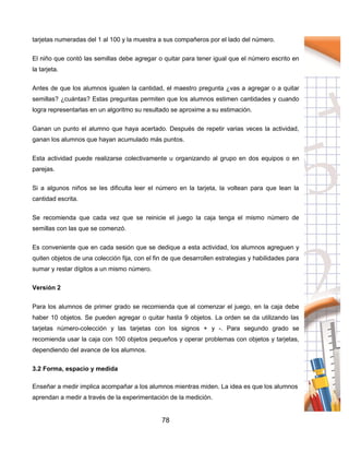78
tarjetas numeradas del 1 al 100 y la muestra a sus compañeros por el lado del número.
El niño que contó las semillas debe agregar o quitar para tener igual que el número escrito en
la tarjeta.
Antes de que los alumnos igualen la cantidad, el maestro pregunta ¿vas a agregar o a quitar
semillas? ¿cuántas? Estas preguntas permiten que los alumnos estimen cantidades y cuando
logra representarlas en un algoritmo su resultado se aproxime a su estimación.
Ganan un punto el alumno que haya acertado. Después de repetir varias veces la actividad,
ganan los alumnos que hayan acumulado más puntos.
Esta actividad puede realizarse colectivamente u organizando al grupo en dos equipos o en
parejas.
Si a algunos niños se les dificulta leer el número en la tarjeta, la voltean para que lean la
cantidad escrita.
Se recomienda que cada vez que se reinicie el juego la caja tenga el mismo número de
semillas con las que se comenzó.
Es conveniente que en cada sesión que se dedique a esta actividad, los alumnos agreguen y
quiten objetos de una colección fija, con el fin de que desarrollen estrategias y habilidades para
sumar y restar dígitos a un mismo número.
Versión 2
Para los alumnos de primer grado se recomienda que al comenzar el juego, en la caja debe
haber 10 objetos. Se pueden agregar o quitar hasta 9 objetos. La orden se da utilizando las
tarjetas número-colección y las tarjetas con los signos + y -. Para segundo grado se
recomienda usar la caja con 100 objetos pequeños y operar problemas con objetos y tarjetas,
dependiendo del avance de los alumnos.
3.2 Forma, espacio y medida
Enseñar a medir implica acompañar a los alumnos mientras miden. La idea es que los alumnos
aprendan a medir a través de la experimentación de la medición.
 