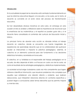 7
Introducción
En la actualidad el papel de los docentes está centrado fundamentalmente en
que las reformas educativas lleguen a la escuela y a las aulas, por lo tanto, el
docente se convierte en el actor clave del proceso de transformación
educativa.
Se han desarrollado diversas iniciativas en este rubro, sin embargo en esta
ocasión el reto es analizar y reflexionar sobre la importancia de reconocer que
la enseñanza de las matemáticas y el español se pueden guiar sólo y sí el
docente tiene consolidado el contenido del currículo de Educación inicial y
básica.
La principal forma de abordar esta acción es dándole énfasis al trabajo
docente en colectivo, donde se encuentra una fuente inagotable de
experiencias de aprendizaje decente que en la cotidianeidad del quehacer
escolar se intercambia e impacta la práctica pedagógica, además, el
colectivo es un elemento sustancial para dar fundamento a las decisiones
didácticas tomadas y acordadas en la escuela.
El colectivo, en su totalidad es el responsable del trabajo pedagógico en la
escuela, de ellos depende el éxito o el fracaso en cada una de las aulas, así
como el resultado de las estrategias pedagógicas y didácticas implementadas,
La sociedad actual exige ciudadanos cada vez más competentes que logren
obtener e identificar información, que resuelvan problemas más complejos que
aquellos que establecen una relación directa y evidente, que realicen
deducciones, que interpreten relaciones directas en contextos específicos y
puedan llegar a conclusiones sobre temas relevantes que les permita mejorar
su nivel de vida.
 