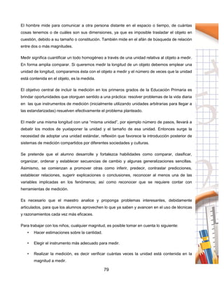 79
El hombre mide para comunicar a otra persona distante en el espacio o tiempo, de cuántas
cosas tenemos o de cuáles son sus dimensiones, ya que es imposible trasladar el objeto en
cuestión, debido a su tamaño o constitución. También mide en el afán de búsqueda de relación
entre dos o más magnitudes.
Medir significa cuantificar un todo homogéneo a través de una unidad relativa al objeto a medir.
En forma amplia comparar. Si queremos medir la longitud de un objeto debemos emplear una
unidad de longitud, comparamos ésta con el objeto a medir y el número de veces que la unidad
está contenida en el objeto, es la medida.
El objetivo central de incluir la medición en los primeros grados de la Educación Primaria es
brindar oportunidades que otorguen sentido a una práctica: resolver problemas de la vida diaria
en las que instrumentos de medición (inicialmente utilizando unidades arbitrarias para llegar a
las estandarizadas) resuelven efectivamente el problema planteado.
El medir una misma longitud con una “misma unidad”, por ejemplo número de pasos, llevará a
debatir los modos de yuxtaponer la unidad y el tamaño de esa unidad. Entonces surge la
necesidad de adoptar una unidad estándar, reflexión que favorece la introducción posterior de
sistemas de medición compartidos por diferentes sociedades y culturas.
Se pretende que el alumno desarrolle y fortalezca habilidades como comparar, clasificar,
organizar, ordenar y establecer secuencias de cambio y algunas generalizaciones sencillas.
Asimismo, se comienzan a promover otras como inferir, predecir, contrastar predicciones,
establecer relaciones, sugerir explicaciones o conclusiones, reconocer al menos una de las
variables implicadas en los fenómenos; así como reconocer que se requiere contar con
herramientas de medición.
Es necesario que el maestro analice y proponga problemas interesantes, debidamente
articulados, para que los alumnos aprovechen lo que ya saben y avancen en el uso de técnicas
y razonamientos cada vez más eficaces.
Para trabajar con los niños, cualquier magnitud, es posible tomar en cuenta lo siguiente:
• Hacer estimaciones sobre la cantidad.
• Elegir el instrumento más adecuado para medir.
• Realizar la medición, es decir verificar cuántas veces la unidad está contenida en la
magnitud a medir.
 