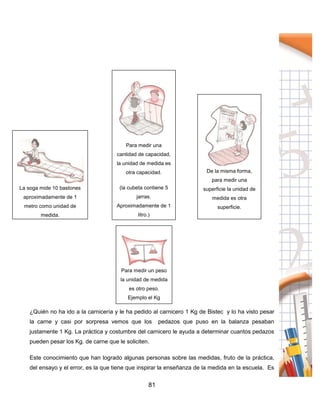 81
¿Quién no ha ido a la carnicería y le ha pedido al carnicero 1 Kg de Bistec y lo ha visto pesar
la carne y casi por sorpresa vemos que los pedazos que puso en la balanza pesaban
justamente 1 Kg. La práctica y costumbre del carnicero le ayuda a determinar cuantos pedazos
pueden pesar los Kg. de carne que le soliciten.
Este conocimiento que han logrado algunas personas sobre las medidas, fruto de la práctica,
del ensayo y el error, es la que tiene que inspirar la enseñanza de la medida en la escuela. Es
Para medir un peso
la unidad de medida
es otro peso.
Ejemplo el Kg
La soga mide 10 bastones
aproximadamente de 1
metro como unidad de
medida.
Para medir una
cantidad de capacidad,
la unidad de medida es
otra capacidad.
(la cubeta contiene 5
jarras.
Aproximadamente de 1
litro.)
De la misma forma,
para medir una
superficie la unidad de
medida es otra
superficie.
 