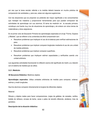 82
por eso que la tarea escolar referida a la medida deberá basarse en mucha práctica de
comparación de cantidades y, para eso, estas son algunas sugerencias.
Con las situaciones que se proponen se pretende dar mayor significado a los conocimientos
que manejan los maestros y proporcionar herramientas para que puedan enriquecer las
actividades de aprendizaje con sus alumnos. El tema de medición en la escuela primaria,
constituye una fuente muy rica de situaciones de aprendizaje y de enlace con otros temas de
matemáticas y otras asignaturas.
En el primer ciclo de Educación Primaria los aprendizajes esperados en el eje “Forma, Espacio
y Medida”, que se refieren a los contenidos de difícil comprensión son:
 Resuelvan problemas que impliquen el uso de la balanza para verificar estimaciones de
peso.
 Resuelvan problemas que implican comparar longitudes mediante el uso de una unidad
de medida arbitraria.
 Resuelvan problemas que implican comparar superficies.
 Resuelvan problemas que impliquen estimar capacidades y verificarlas usando una
unidad arbitraria.
Las siguientes actividades favorecerán la reflexión acerca del significado de medir y su relación
con el sistema de medida que se utilice.
3.2.1. Medición
38 Secuencia Didáctica: Medimos objetos
Aprendizajes esperados: Utiliza unidades arbitrarias de medida para comparar, ordenar,
estimar y medir longitudes.
Que los alumnos comparen directamente la longitud de diferentes objetos
Material:
Dibujos y objetos reales para hacer comparaciones, (cajas de galletas, de cereales, cerillos,
botella de refresco, envase de leche, varas o palos de tamaño diferente, etcétera), tiras de
periódico.
Descripción de la situación didáctica:
 