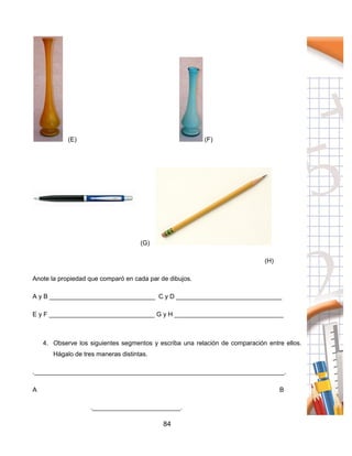 84
(E) (F)
(G)
(H)
Anote la propiedad que comparó en cada par de dibujos.
A y B ______________________________ C y D ______________________________
E y F ______________________________ G y H _______________________________
4. Observe los siguientes segmentos y escriba una relación de comparación entre ellos.
Hágalo de tres maneras distintas.
._______________________________________________________________________.
A B
._________________________.
 